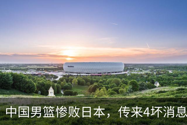 中国男篮惨败日本，传来4坏消息1好消息，防守崩盘 郭士强或下课